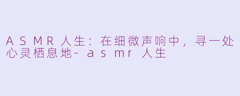 ASMR人生：在细微声响中，寻一处心灵栖息地-asmr人生