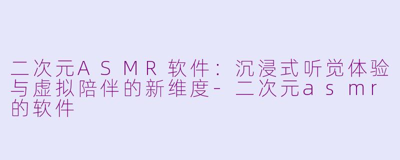 二次元ASMR软件：沉浸式听觉体验与虚拟陪伴的新维度-二次元asmr的软件