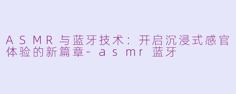 ASMR与蓝牙技术：开启沉浸式感官体验的新篇章-asmr蓝牙