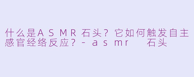 什么是ASMR石头？它如何触发自主感官经络反应？-asmr 石头