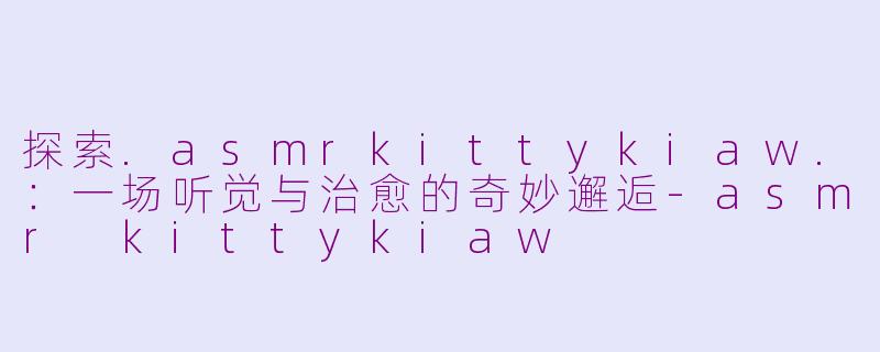 探索.asmrkittykiaw.：一场听觉与治愈的奇妙邂逅-asmr kittykiaw