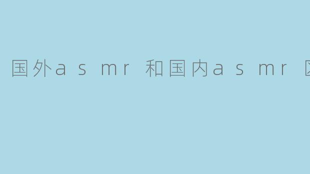 国外ASMR和国内ASMR的主要区别是什么？