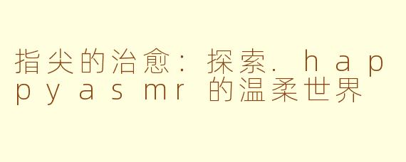 指尖的治愈：探索.happyasmr的温柔世界