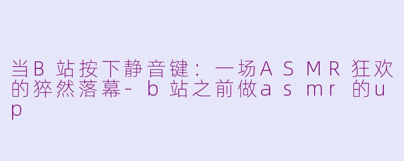 当B站按下静音键：一场ASMR狂欢的猝然落幕-b站之前做asmr的up