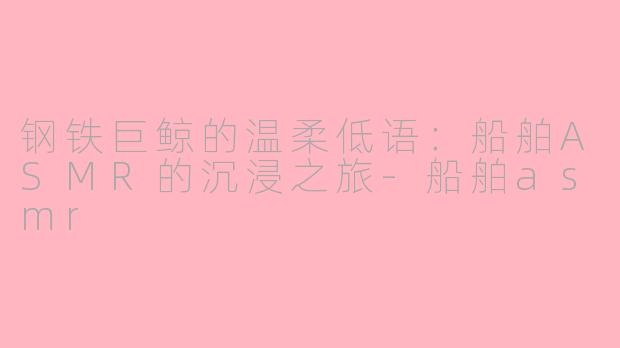 钢铁巨鲸的温柔低语：船舶ASMR的沉浸之旅-船舶asmr