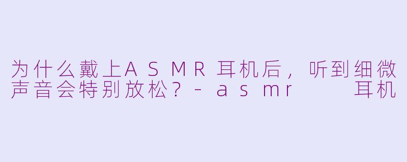 为什么戴上ASMR耳机后，听到细微声音会特别放松？-asmr  耳机