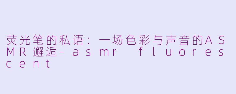 荧光笔的私语:一场色彩与声音的ASMR邂逅