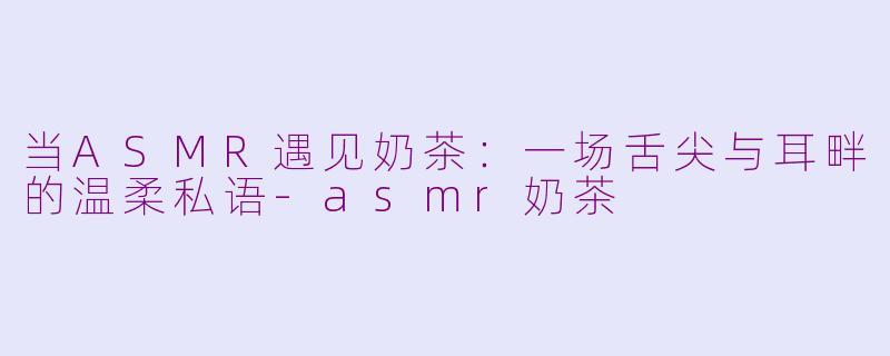 当ASMR遇见奶茶：一场舌尖与耳畔的温柔私语-asmr奶茶