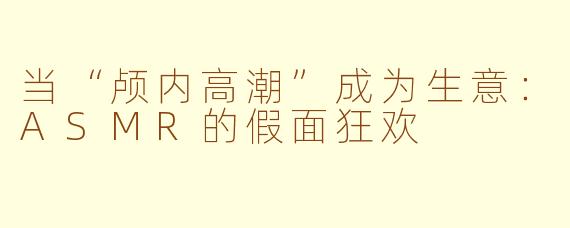 当“颅内高潮”成为生意:ASMR的假面狂欢