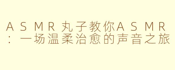 ASMR丸子教你ASMR:一场温柔治愈的声音之旅