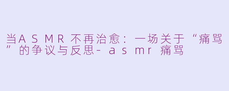 当ASMR不再治愈：一场关于“痛骂”的争议与反思-asmr痛骂