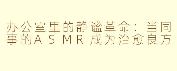 办公室里的静谧革命：当同事的ASMR成为治愈良方