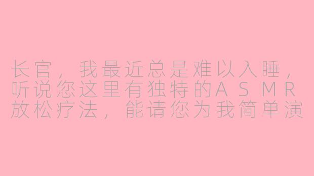 长官，我最近总是难以入睡，听说您这里有独特的ASMR放松疗法，能请您为我简单演示一下吗？-asmr长官