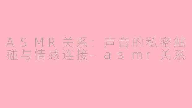 ASMR关系：声音的私密触碰与情感连接-asmr关系