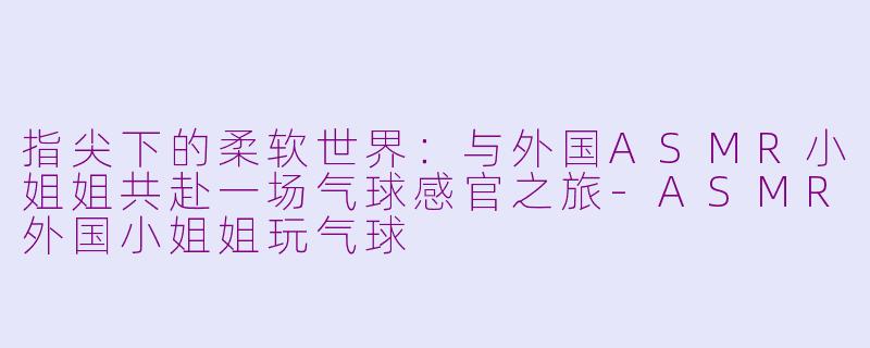 指尖下的柔软世界:与外国ASMR小姐姐共赴一场气球感官之旅-ASMR外国小姐姐玩气球
