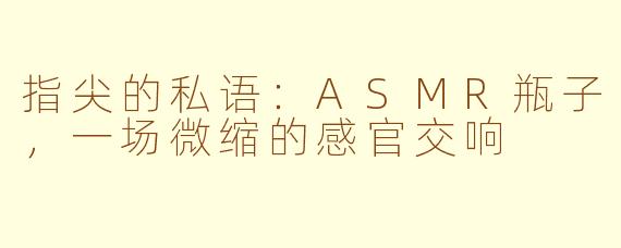 指尖的私语：ASMR瓶子，一场微缩的感官交响
