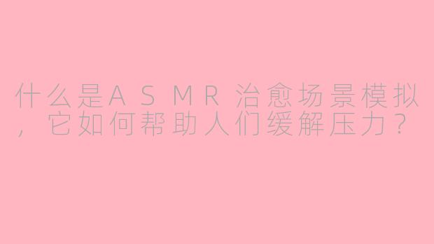 什么是ASMR治愈场景模拟,它如何帮助人们缓解压力?