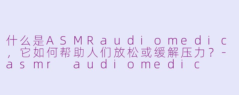 什么是ASMRaudiomedic,它如何帮助人们放松或缓解压力?-asmr audiomedic