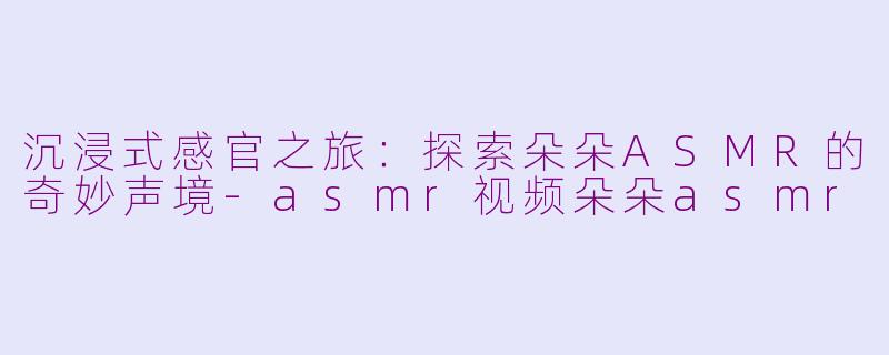 沉浸式感官之旅：探索朵朵ASMR的奇妙声境-asmr视频朵朵asmr