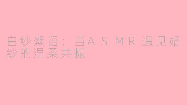 白纱絮语：当ASMR遇见婚纱的温柔共振