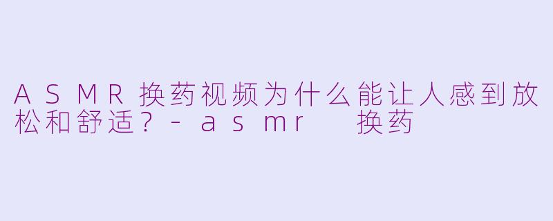 ASMR换药视频为什么能让人感到放松和舒适？-asmr 换药
