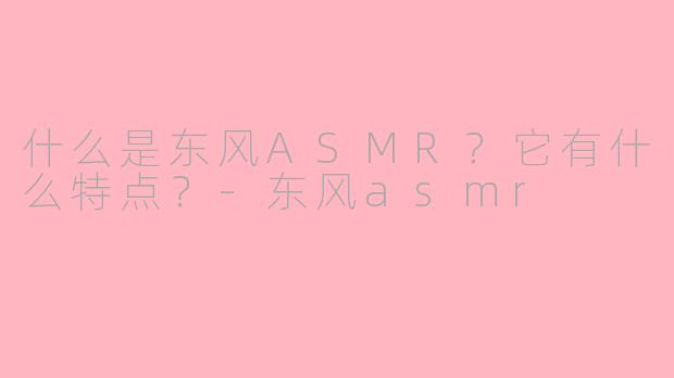 什么是东风ASMR？它有什么特点？-东风asmr