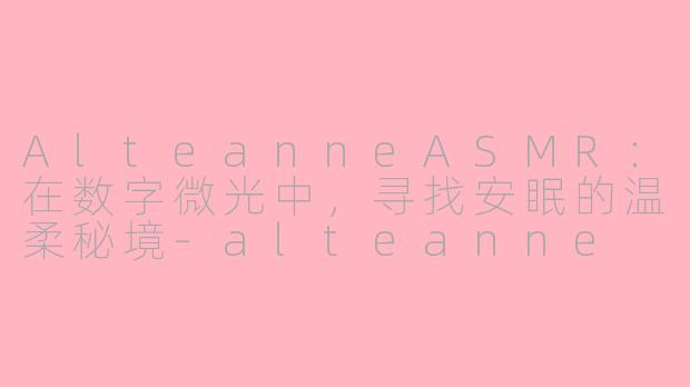 AlteanneASMR：在数字微光中，寻找安眠的温柔秘境-alteanne asmr