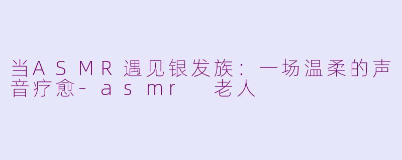 当ASMR遇见银发族：一场温柔的声音疗愈-asmr 老人