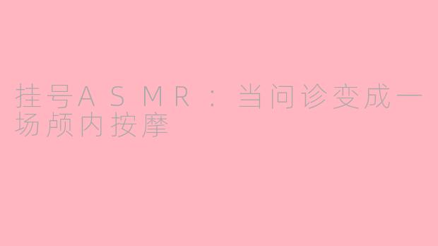 挂号ASMR：当问诊变成一场颅内按摩