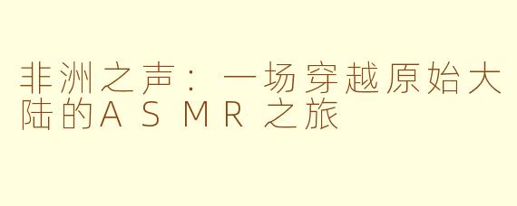 非洲之声：一场穿越原始大陆的ASMR之旅