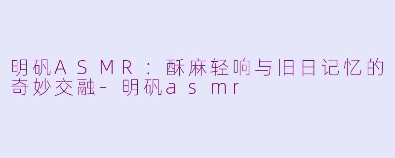明矾ASMR：酥麻轻响与旧日记忆的奇妙交融-明矾asmr