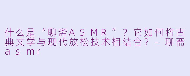 什么是“聊斋ASMR”?它如何将古典文学与现代放松技术相结合?