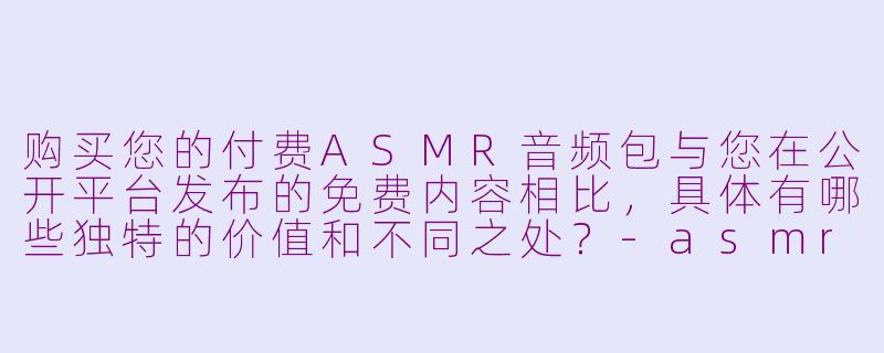 购买您的付费ASMR音频包与您在公开平台发布的免费内容相比,具体有哪些独特的价值和不同之处?-asmr主播收费的音频包