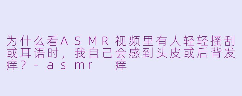 为什么看ASMR视频里有人轻轻搔刮或耳语时，我自己会感到头皮或后背发痒？-asmr 痒