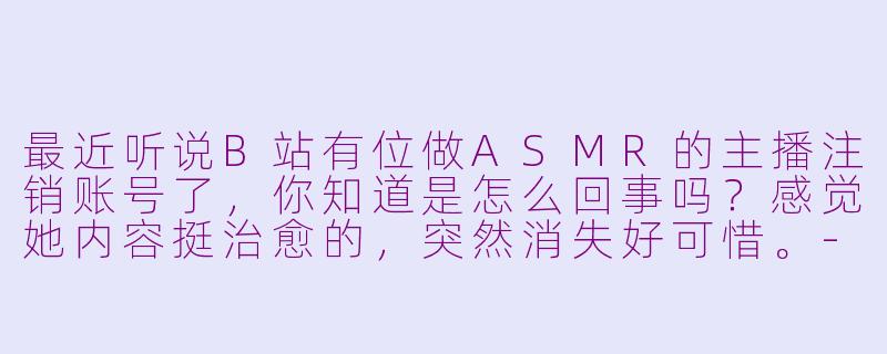 最近听说B站有位做ASMR的主播注销账号了，你知道是怎么回事吗？感觉她内容挺治愈的，突然消失好可惜。-B站注销的asmr主播