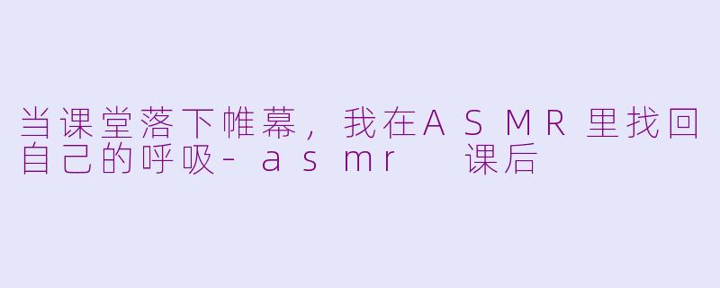 当课堂落下帷幕，我在ASMR里找回自己的呼吸-asmr 课后