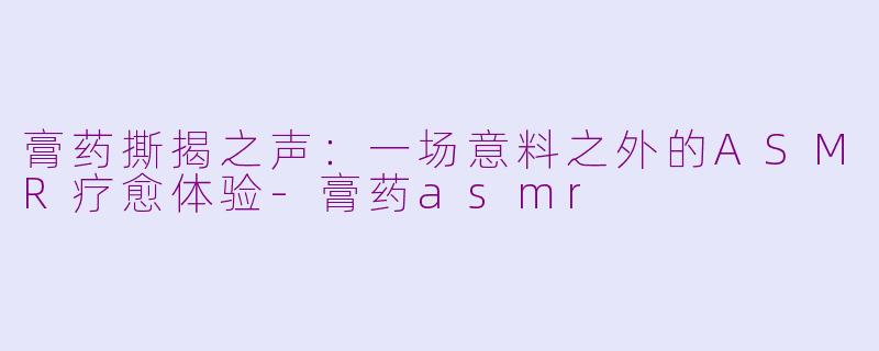 膏药撕揭之声：一场意料之外的ASMR疗愈体验-膏药asmr