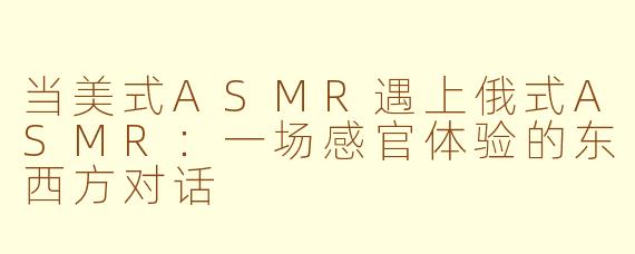 当美式ASMR遇上俄式ASMR：一场感官体验的东西方对话