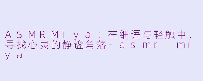 ASMRMiya：在细语与轻触中，寻找心灵的静谧角落-asmr miya