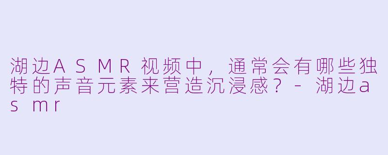 湖边ASMR视频中,通常会有哪些独特的声音元素来营造沉浸感?-湖边asmr