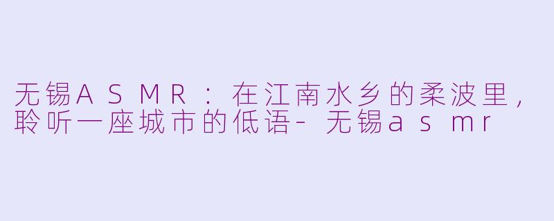 无锡ASMR：在江南水乡的柔波里，聆听一座城市的低语-无锡asmr