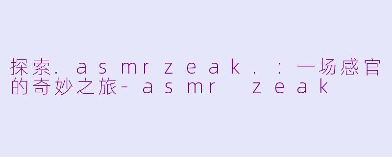 探索.asmrzeak.：一场感官的奇妙之旅-asmr zeak
