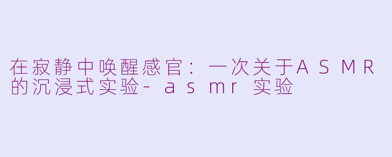 在寂静中唤醒感官：一次关于ASMR的沉浸式实验-asmr实验