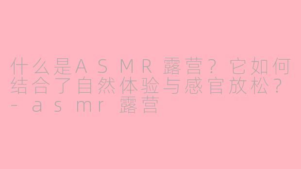 什么是ASMR露营？它如何结合了自然体验与感官放松？-asmr露营