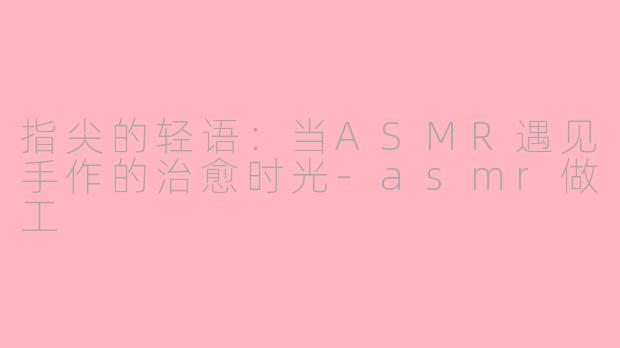 指尖的轻语：当ASMR遇见手作的治愈时光-asmr做工