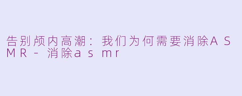 告别颅内高潮：我们为何需要消除ASMR-消除asmr
