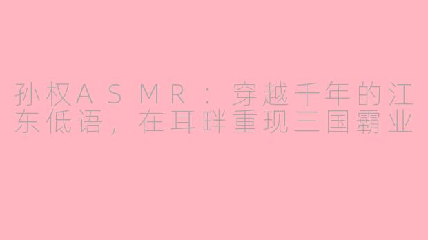 孙权ASMR:穿越千年的江东低语,在耳畔重现三国霸业