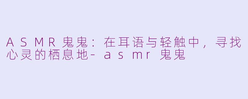 ASMR鬼鬼：在耳语与轻触中，寻找心灵的栖息地-asmr鬼鬼
