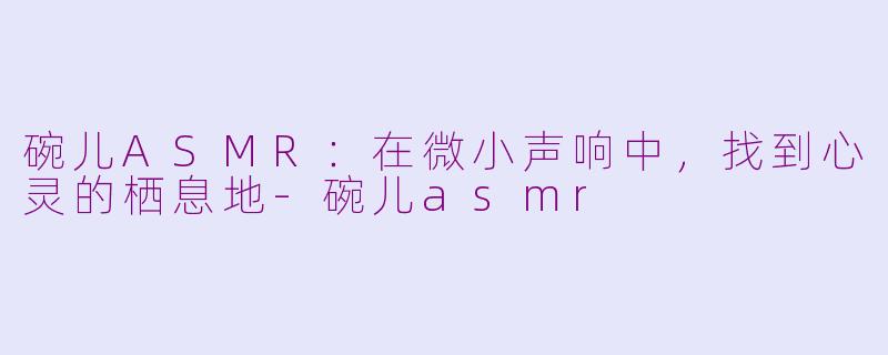 碗儿ASMR：在微小声响中，找到心灵的栖息地-碗儿asmr