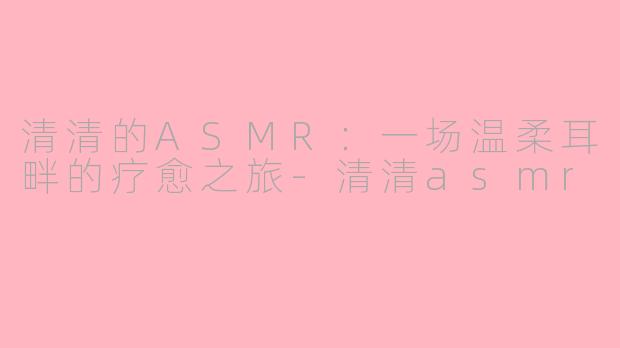 清清的ASMR：一场温柔耳畔的疗愈之旅-清清asmr